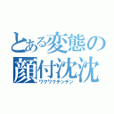 とある変態の顔付沈沈（ワクワクチンチン）