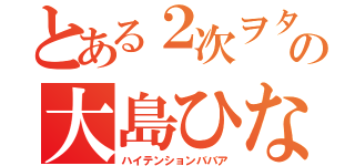 とある２次ヲタの大島ひなた（ハイテンションババア）