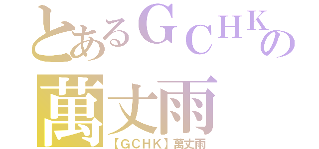 とあるＧＣＨＫの萬丈雨（【ＧＣＨＫ】萬丈雨）