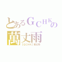 とあるＧＣＨＫの萬丈雨（【ＧＣＨＫ】萬丈雨）