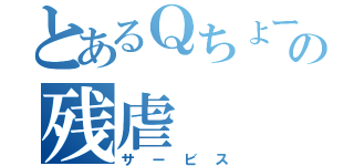 とあるＱちょーの残虐（サービス）