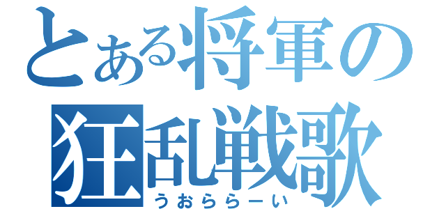 とある将軍の狂乱戦歌（うおららーい）