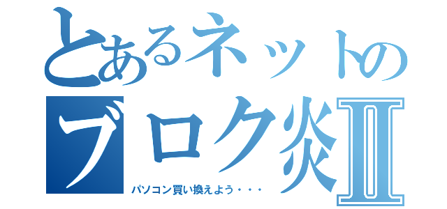 とあるネットのブロク炎上Ⅱ（パソコン買い換えよう・・・）