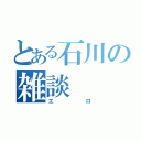 とある石川の雑談（エロ）