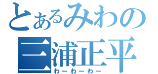 とあるみわの三浦正平（わーわーわー）