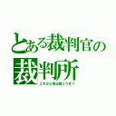 とある裁判官の裁判所（これから毎日裁こうぜ？）