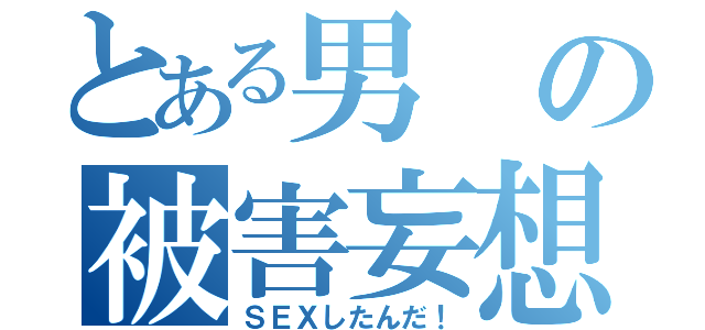 とある男の被害妄想（ＳＥＸしたんだ！）