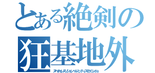 とある絶剣の狂基地外（ヌベヂョンヌゾジョンベルミッティスモゲロンボョ）