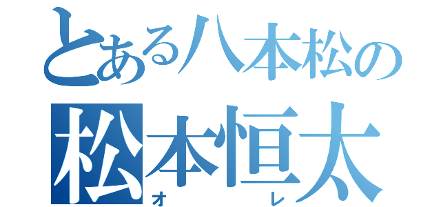 とある八本松の松本恒太（オ   レ）