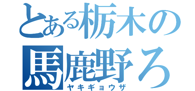 とある栃木の馬鹿野ろお（ヤキギョウザ）