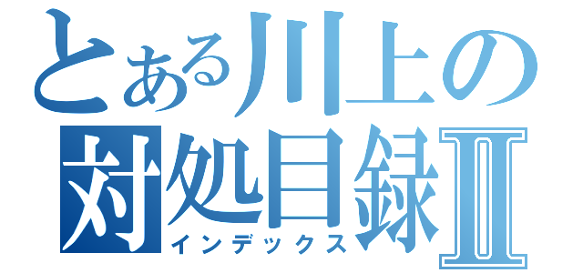 とある川上の対処目録Ⅱ（インデックス）