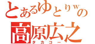 とあるゆとりｗの高原広之（タカコー）