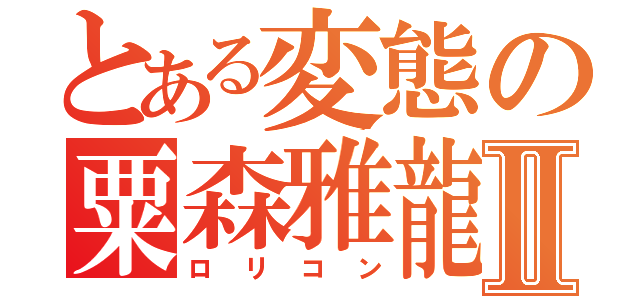 とある変態の粟森雅龍Ⅱ（ロリコン）