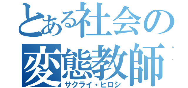 とある社会の変態教師（サクライ・ヒロシ）