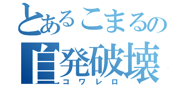 とあるこまるの自発破壊（コワレロ）