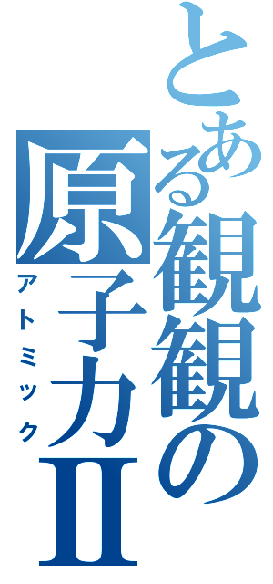 とある観観の原子力Ⅱ（アトミック）