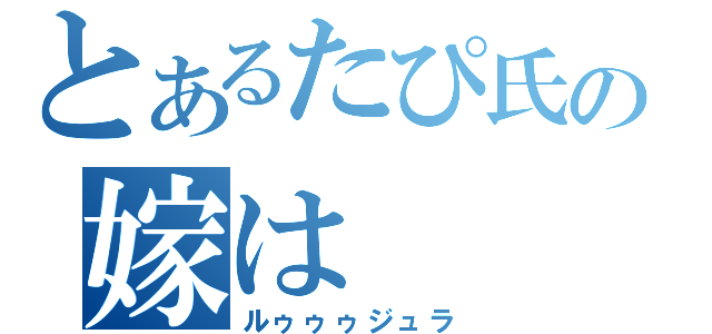 とあるたぴ氏の嫁は（ルゥゥゥジュラ）