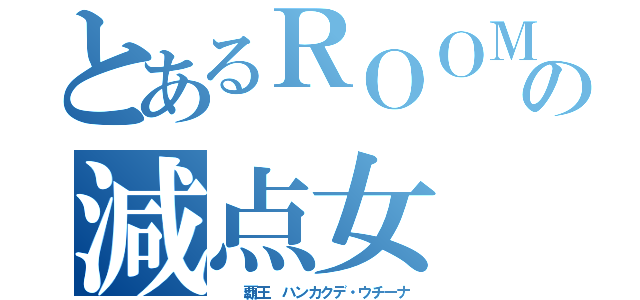 とあるＲＯＯＭの減点女（  覇王 ハンカクデ・ウチーナ）