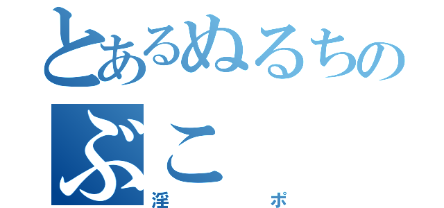 とあるぬるちのぶこ（淫ポ）