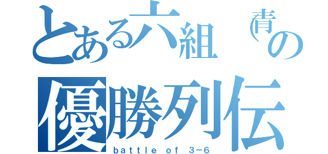 とある六組（青組）の優勝列伝（ｂａｔｔｌｅ ｏｆ ３－６）