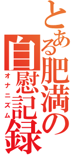 とある肥満の自慰記録（オナニズム）