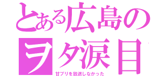 とある広島のヲタ涙目（甘ブリを放送しなかった）