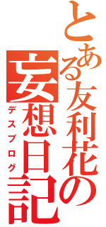 とある友利花の妄想日記（デスブログ）