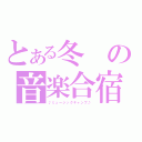 とある冬の音楽合宿（♪ミュージックキャンプ♪）