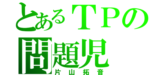 とあるＴＰの問題児（片山拓音）