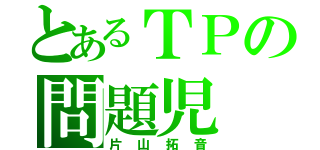 とあるＴＰの問題児（片山拓音）