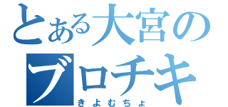 とある大宮のブロチキ（きよむちょ）