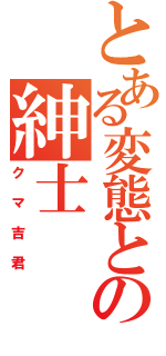 とある変態とゆう名の紳士（クマ吉君）