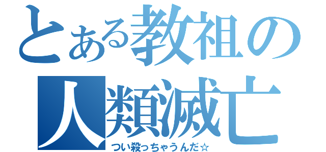 とある教祖の人類滅亡（つい殺っちゃうんだ☆）