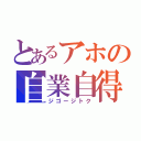 とあるアホの自業自得（ジゴージトク）