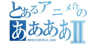 とあるアニメ合上げてあのああああああⅡ（ありがとうございました。あああ）