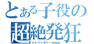 とある子役の超絶発狂（シャベッタァーｗｗｗ）