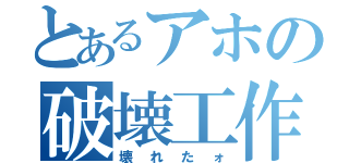 とあるアホの破壊工作（壊れたォ）