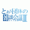 とある団体の雑談会議Ⅱ（カオス空間）