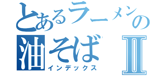 とあるラーメン屋の油そばⅡ（インデックス）