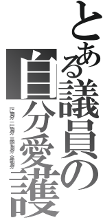 とある議員の自分愛護（一に自分 二に自分 三四も自分 全部自分）