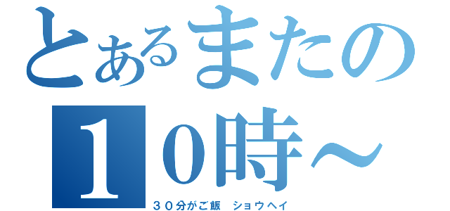 とあるまたの１０時～（３０分がご飯　ショウヘイ）