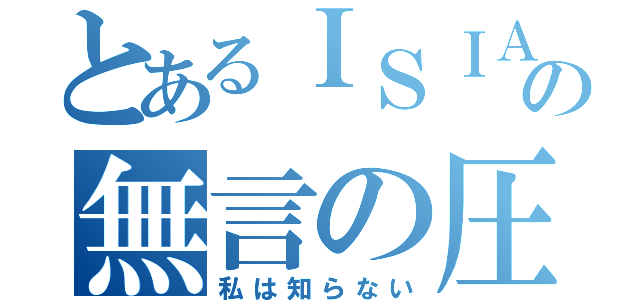 とあるＩＳＩＡの無言の圧力（私は知らない）