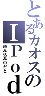 とあるカオスのＩＰｏｄ（読み込み中だと）