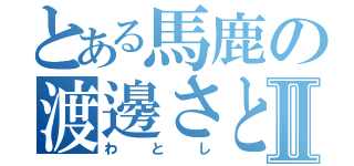 とある馬鹿の渡邊さとしⅡ（わとし）