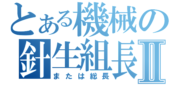 とある機械の針生組長Ⅱ（または総長）