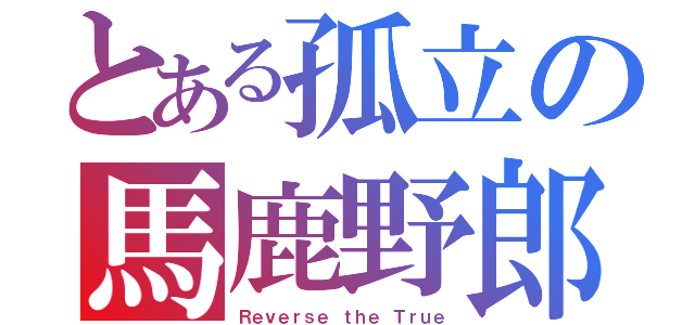 とある孤立の馬鹿野郎（Ｒｅｖｅｒｓｅ ｔｈｅ Ｔｒｕｅ）