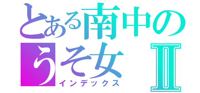 とある南中のうそ女Ⅱ（インデックス）