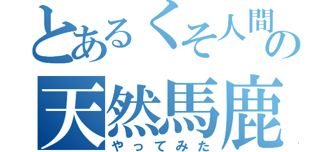 とあるくそ人間の天然馬鹿（やってみた）