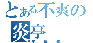 とある不爽の炎亭（季良岳）