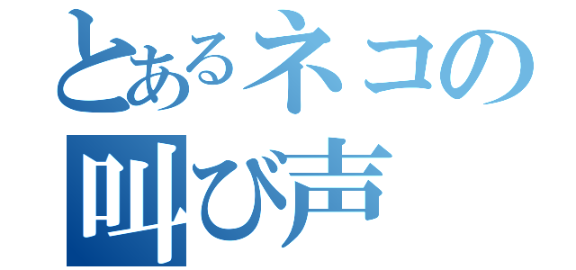 とあるネコの叫び声（）